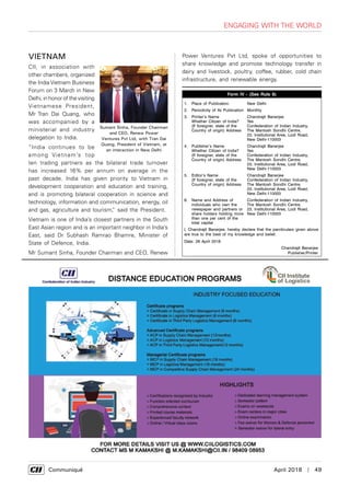      Communiqué	 April 2018  |  49
Engaging with the World
VIETNAM
CII, in association with
other chambers, organized
the India Vietnam Business
Forum on 3 March in New
Delhi, in honor of the visiting
Vietnamese President,
Mr Tran Dai Quang, who
was accompanied by a
ministerial and industry
delegation to India.
“India continues to be
among Vietnam’s top
ten trading partners as the bilateral trade turnover
has increased 16% per annum on average in the
past decade. India has given priority to Vietnam in
development cooperation and education and training,
and is promoting bilateral cooperation in science and
technology, information and communication, energy, oil
and gas, agriculture and tourism,” said the President.
Vietnam is one of India’s closest partners in the South
East Asian region and is an important neighbor in India’s
East, said Dr Subhash Ramrao Bhamre, Minister of
State of Defence, India.
Mr Sumant Sinha, Founder Chairman and CEO, Renew
Sumant Sinha, Founder Chairman
and CEO, Renew Power
Ventures Pvt Ltd, with Tran Dai
Quang, President of Vietnam, at
an interaction in New Delhi
Form IV - (See Rule 8)
1. Place of Publication New Delhi
2. Periodicity of Its Publication Monthly
3. Printer’s Name
Whether Citizen of India?
(If foreigner, state of the
Country of origin) Address
Chandrajit Banerjee
Yes
Confederation of Indian Industry,
The Mantosh Sondhi Centre,
23, Institutional Area, Lodi Road,
New Delhi-110003
4. Publisher’s Name
Whether Citizen of India?
(If foreigner, state of the
Country of origin) Address
Chandrajit Banerjee
Yes
Confederation of Indian Industry,
The Mantosh Sondhi Centre,
23, Institutional Area, Lodi Road,
New Delhi-110003
5. Editor’s Name
(If foreigner, state of the
Country of origin) Address
Chandrajit Banerjee
Confederation of Indian Industry,
The Mantosh Sondhi Centre,
23, Institutional Area, Lodi Road,
New Delhi-110003
6. Name and Address of
individuals who own the
newspaper and partners or
share holders holding more
than one per cent of the
total capital
Confederation of Indian Industry,
The Mantosh Sondhi Centre,
23, Institutional Area, Lodi Road,
New Delhi-110003
I, Chandrajit Banerjee, hereby declare that the parcticulars given above
are true to the best of my knowledge and belief.
Date: 26 April 2018
Chandrajit Banerjee
Publisher/Printer
Power Ventures Pvt Ltd, spoke of opportunities to
share knowledge and promote technology transfer in
dairy and livestock, poultry, coffee, rubber, cold chain
infrastructure, and renewable energy.
 