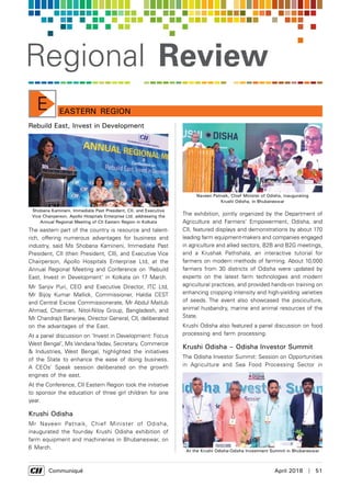      Communiqué	 April 2018  |  51
Regional Review
Eastern RegionE
Rebuild East, Invest in Development
The eastern part of the country is resource and talent-
rich, offering numerous advantages for business and
industry, said Ms Shobana Kamineni, Immediate Past
President, CII (then President, CII), and Executive Vice
Chairperson, Apollo Hospitals Enterprise Ltd, at the
Annual Regional Meeting and Conference on ‘Rebuild
East, Invest in Development' in Kolkata on 17 March.
Mr Sanjiv Puri, CEO and Executive Director, ITC Ltd,
Mr Bijoy Kumar Mallick, Commissioner, Haldia CEST
and Central Excise Commissionerate, Mr Abdul Matlub
Ahmad, Chairman, Nitol-Niloy Group, Bangladesh, and
Mr Chandrajit Banerjee, Director General, CII, deliberated
on the advantages of the East.
At a panel discussion on ‘Invest in Development: Focus
West Bengal’, Ms Vandana Yadav, Secretary, Commerce
& Industries, West Bengal, highlighted the initiatives
of the State to enhance the ease of doing business.
A CEOs’ Speak session deliberated on the growth
engines of the east.
At the Conference, CII Eastern Region took the initiative
to sponsor the education of three girl children for one
year.
Krushi Odisha
Mr Naveen Patnaik, Chief Minister of Odisha,
inaugurated the four-day Krushi Odisha exhibition of
farm equipment and machineries in Bhubaneswar, on
6 March.
The exhibition, jointly organized by the Department of
Agriculture and Farmers' Empowerment, Odisha, and
CII, featured displays and demonstrations by about 170
leading farm equipment-makers and companies engaged
in agriculture and allied sectors, B2B and B2G meetings,
and a Krushak Pathshala, an interactive tutorial for
farmers on modern methods of farming. About 10,000
farmers from 30 districts of Odisha were updated by
experts on the latest farm technologies and modern
agricultural practices, and provided hands-on training on
enhancing cropping intensity and high-yielding varieties
of seeds. The event also showcased the pisciculture,
animal husbandry, marine and animal resources of the
State.
Krushi Odisha also featured a panel discussion on food
processing and farm processing.
Krushi Odisha – Odisha Investor Summit
The Odisha Investor Summit: Session on Opportunities
in Agriculture and Sea Food Processing Sector in
Shobana Kamineni, Immediate Past President, CII, and Executive
Vice Chairperson, Apollo Hospitals Enterprise Ltd, addressing the
Annual Regional Meeting of CII Eastern Region in Kolkata
Naveen Patnaik, Chief Minister of Odisha, inaugurating
Krushi Odisha, in Bhubaneswar
At the Krushi Odisha-Odisha Investment Summit in Bhubaneswar
 