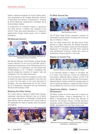 52  |  April 2018	 Communiqué
Odisha, organized alongside the Krushi Odisha event,
was inaugurated by Mr Pradeep Maharathy, Minister
of Agriculture and Farmers' Empowerment, Fisheries
& Animal Resources Development, Panchayati Raj &
Drinking Water, Odisha.
A compendium of investible projects in agriculture
and allied sectors in Odisha was released at the
Summit. There were panel discussions on investment
opportunities through private equity, and on seafood
processing.
Hill Business Summit
Ms Mamata Banerjee, Chief Minister of West Bengal,
invited investment to the tune of of `1,500 crores in
Darjeeling and Kalimpong, at the Hill Business Summit,
organized by CII, in association with the Government
of West Bengal, on 13 – 14 March in Darjeeling. She
assured prospective investors of support, help and
cooperation from the State Government.
The Chief Minister asked CII to prepare an action plan
to resolve the water scarcity prevalent in the hills, and
to submit the final report on the vision document of
Mungpoo. She also appreciated the CII Skill Center
set up in Darjeeling in association with the Gorkhaland
Territorial Administration (GTA).
Breaking the Glass Ceiling
The Indian Women Network (IWN) West Bengal,
celebrated International Women’s Day on 8 March
with a panel discussion on ‘Challenges in Breaking the
Glass Ceiling.’ Women achievers from various walks of
life highlighted the need for gender parity and gender
sensitization.
CII Bihar Annual Day
The CII Bihar State Council organized a session on
Sustainable Inclusive Growth coinciding with its Annual
Day on 9 March in Patna.
From the State Government, Mr Vijay Kumar Sinha,
Minister of Labour Resources, Mr Sanjeev Chaurasia,
MLA, and Mr R S Srivastav, Investment Commissioner,
Department of Industries, and MD, Bihar Industrial
Area Development Authority, shared their views on
accelerating industrial growth in the State.
Session on Income Tax
In an interactive session in Raipur on 16 March, Mr
D K Gupta, Vice Chairman, Income Tax Settlement
Commission, Additional Bench, Kolkata, and Mr S M
Ashraf, Member, Income Tax Settlement Commission,
Additional Bench, Kolkata, briefed CII members about to
how to resolve tax disputes in respect of Indian Income
Tax and Wealth Tax with the Income Tax Department.
Opportunity Odisha – Invest in
Development
CII Odisha marked its annual meet with a session on
‘Opportunity Odisha – Invest in Development' on 15
March in Bhubaneswar. Mr Anant Das, Minister of
Industries, Mr Sanjeev Chopra, Principal Secretary,
Industries, and Mr L N Gupta, Additional Chief Secretary,
MSME, participated from the State Government.
Mamata Banerjee, Chief Minister of West Bengal, speaking at the
Hill Business Summit in Darjeeling
Panel discussion on the ‘Challenges in Breaking the Glass Ceiling’
in Kolkata
Bihar Annual Day in Patna
Interactive Session on Income Tax Settlement in Raipur
Odisha Annual Day and Session on Opportunity Odisha – Invest in
Development, in Bhubaneswar
regional review
 