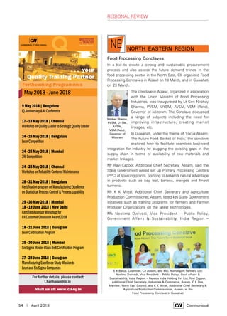 54  |  April 2018	 Communiqué
nORTH EASTern RegionNE
Food Processing Conclaves
In a bid to create a strong and sustainable procurement
process and also assess the future demand trends in the
food processing sector in the North East, CII organized Food
Processing Conclaves in Aizawl on 19 March, and in Guwahati
on 23 March.
The conclave in Aizawl, organized in association
with the Union Ministry of Food Processing
Industries, was inaugurated by Lt Gen Nirbhay
Sharma, PVSM, UYSM, AVSM, VSM (Retd),
Governor of Mizoram. The Conclave discussed
a range of subjects including the need for
improving infrastructure, creating market
linkages, etc.
In Guwahati, under the theme of ‘Focus Assam:
The Future Food Basket of India,’ the conclave
explored how to facilitate seamless backward
integration for industry by plugging the existing gaps in the
supply chain in terms of availability of raw materials and
market linkages.
Mr Ravi Capoor, Additional Chief Secretary, Assam, said the
State Government would set up Primary Processing Centers
(PPC) at sourcing points, pointing to Assam’s natural advantage
in products such as bay leaf, banana, oranges and finest
turmeric.
Mr K K Mittal, Additional Chief Secretary and Agriculture
Production Commissioner, Assam, listed key State Government
initiatives such as training programs for farmers and Farmer
Producer Organizations on the latest technologies.
Ms Neelima Dwivedi, Vice President – Public Policy,
Government Affairs & Sustainability, India Region –
S K Barua, Chairman, CII Assam, and MD, Numaligarh Refinery Ltd;
Neelima Dwivedi, Vice President – Public Policy, Govt Affairs &
Sustainability, India Region – Pepsico India Holding Pvt Ltd; Ravi Capoor,
Additional Chief Secretary, Industries & Commerce, Assam, C K Das,
Member, North East Council, and K K Mittal, Additional Chief Secretary &
Agriculture Production Commissioner, Assam, at the
Food Processing Conclave in Guwahati
Nirbhay Sharma,
PVSM, UYSM,
AVSM,
VSM (Retd),
Governor of
Mizoram
regional review
 