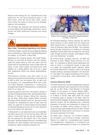      Communiqué	 April 2018  |  55
regional review
northern Region
N
Pepsico India Holding Pvt Ltd, highlighted the huge
opportunity for the food processing sector in the
North East, while Mr Arvind Das, COO, Godrej
Tyson Foods Ltd, spoke of issues such as wastage,
logistics and packaging.
The Conclave also featured two technical sessions:
on value addition and technology intervention, and on
Central and State Government schemes and market
linkages.
New India: Translating Aspirations into Reality
CII Northern Region marked its Annual Regional Meeting
with a conference on ‘New India: Translating Aspirations
into Reality’ on 23 March in New Delhi.
Speaking at the inaugural session, Mr Suresh Prabhu,
Minister of Commerce & Industry, and Civil Aviation,
urged the private sector to work as a team with the
Government for translating the vision of New India into
reality. A plan where people and Government work
together on a single platform has to be put in place
with collaborative efforts and shared responsibilities,
he said.
Path-breaking initiatives have been taken by the
Government to enhance the contribution of manufacturing
to GDP to 20% from the present 16%, he said, such
as pumping in an unprecedented `3.75 lakh crores
into Indian Railways, investments in infrastructure,
strengthening of Ease of Doing Business, comprehensive
policy for air cargo, etc.
Haryana at present ranks first in the dynamic ratings on
the Ease of Doing Business Index, said Capt Abhimanyu,
Minister of Finance, Haryana. Noting that measures
like Jan Dhan, Mudra Yojna, Pradhan Mantri Suraksha
Bima Yojna, Demonetization, GST, etc. have laid a strong
foundation for translating the vision of New India into
reality, he urged CII to extend beyond the boundaries
of industrial development and work for other significant
and crucial sectors like agriculture.
“Global growth is now expected to pick up considerably
and reach close to 4% for the next two years. With the
uptick in India’s GDP over the last two quarters, India
has the potential for 8% growth rate in the coming
few years,” said Ms Shobana Kamineni, Immediate Past
President, CII, (then President, CII) and Executive Vice
Chairperson, Apollo Hospitals Enterprise Ltd.
Mr Chandrajit Banerjee, Director General, CII, said CII
would continue to work closely with the Central and
State Governments in realizing the Prime Minister’s
vision of creating a ‘New India’ by 2022. “Our initiatives
during the year would focus on creating an inclusively
developed India by 2022 that will shape the new world
order through economic strength, technological vitality
and moral leadership,” he added.
Mr Sumant Sinha, out-going Chairman, CII (NR) and
Chairman & CEO, ReNew Power Ventures Pvt Ltd,
said, “It is imperative to identify certain parameters and
work on those in a time-bound manner to take India
to a higher and sustainable growth trajectory. While
the Central Government is giving a vision and working
towards creating a necessary ecosystem, the real action
is in the States. The support and backing of the citizens
is imperative to bring about major transformation," he
added.
Industry Beyond 2020
The State Government will take all appropriate measures
to sustain and attract fresh investments to the hill state,
said Mr Jai Ram Thakur, Chief Minister of Himachal
Pradesh, at the session on ‘Industry Beyond 2020 –
Enablers for Reviving Investments’ organized by CII
on 9 March in Shimla. (Year 2020 marks the sunset
of incentives given to industry in the State under the
Central Incentive Package). All issues and challenges being
faced by industry will be addressed and a conducive
ecosystem for growth and sustenance of industry will
be provided, he added, inviting industry to share its
issues and assuring amicable solutions for them. He also
emphasized the Government’s commitment to harness
the tourism potential of the State.
Mr IMJS Sidhu, Chairman, CII Himachal Pradesh,
and President and Director-in-charge, Vardhman
Textiles Ltd, called for a consolidated push towards
infra development, improvement in connectivity and
accelerated implementation of reforms, to improve the
Capt Abhimanyu, Minister of Finance, Haryana, in conversation with
Suresh Prabhu, Union Minister of Commerce and Industry,and Civil
Aviation, at the conference on ‘New India: Translating Aspirations
into Reality’ in New Delhi
 