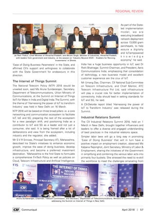      Communiqué	 April 2018  |  57
regional review
‘Ease of Doing Business Parameters’ in the State, and
affirmed CII’s support and willingness to collaborate
with the State Government for endeavours in this
direction.
The Internet of Things Summit
The National Telecom Policy (NTP) 2018 would be
unveiled soon, said Ms Aruna Sundararajan, Secretary,
Department of Telecommunications, Union Ministry of
Communications, at the Summit on Internet of Things
(IoT) for Make in India and Digital India.The Summit, with
the theme of ‘Harnessing the power of IoT to transform
Industry’ was held in New Delhi on 16 March.
NTP 2018 will be based on three broad pillars i.e. a core
networking and communication ecosystem to facilitate
IoT, IoE and 5G; preparing the rest of the ecosystem
for a new paradigm shift; and positioning India as a
contributor to IoT and 5G as a leader and not just a
consumer, she said. It is being framed after a lot of
deliberations and view from the ecosystem, including
industry and the regulator, she added.
Mr S V R Srinivas, Principal Secretary (IT), Maharashtra,
described his State’s initiatives to enhance economic
growth, improve the ease of doing business, develop
infrastructure, and become a preferred investment
destination. ‘Maharashtra is the first State to formulate
a comprehensive FinTech Policy as well as policies on
Cloud, Telecom Infrastructure and Artificial Intelligence.
As part of the State-
led implementation
model, we are
executing broadband
network deployment
across 13,000 gram
panchayats, to help
assure a digitally
and IoT-empowered
k n o w l e d g e
economy,” he said.
India has a huge business opportunity in IoT, said Dr
Rishi Bhatnagar, Summit Chairman, and President, Aeris
Communications India, emphasizing that consolidation
of technology, a new business model and excellent
customer experience are the crux of IoT.
Mr Umang Das, Chairman, CII National Sub-Committee
on Telecom Infrastructure, and Chief Mentor, ATC
Telecom Infrastructure Pvt Ltd, said infrastructure
will play a crucial role for better implementation of
connectivity. India should lead in setting standards for
IoT and 5G, he said.
A CII-Deloitte report titled ‘Harnessing the power of
IoT to Transform Industry’ was released during the
Summit.
Industrial Relations Summit
The CII Industrial Relations Summit 2018, held on 1
March in New Delhi, brought together influencers and
leaders to offer a diverse and engaged understanding
of best practices in the industrial relations space.
Simpler labor laws will go a long way in promoting
‘Ease of Doing Business’ that will in turn have a
positive impact on employment creation, observed Ms
Kalpana Rajsinghot, Joint Secretary, Ministry of Labor &
Employment, sharing the initiatives of the Government
in simplifying and combining the various labor acts into
primarily four buckets. She stressed the need to re-skill
the workforce to meet the challenges emanating from
Jai Ram Thakur, Chief Minister of Himachal Pradesh, and Bikram Singh, Minister of Industries, Himachal Pradesh,
with leaders from government and industry, at the session on ‘Industry Beyond 2020 – Enablers for Reviving
Investments’ in Shimla
Aruna Sundararajan, Chairman, Telecom Commission, and Secretary, Department of Telecommunications, Ministry of Communications,
addressing the Summit on Internet of Things in New Delhi
 