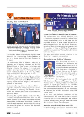      Communiqué	 April 2018  |  59
southern Region
S
Industry Next Summit 2018
CII Southern Region organized the Industry Next
Summit – ‘The Emerging New Growth Paradigm’ as
part of its Annual Regional Meeting in Bengaluru on
24 March.
The Government plans to develop 2 lakh kms of
highways, with 12 express highways, said Mr Nitin
Gadkari, Minister of Road Transport & Highways, and
Shipping, reiterating that progress in the road sector
has been growing consistently, in his inaugural address.
Current road construction is at 28 km a day and the
target for next year is 40 km per day, he said.
Mr Gadkari said work on a new highway between
Bengaluru and Mysore at the cost of `7000 crores has
commenced, while work on the `16000 crore express
highway project between Bengaluru and Chennai is
expected to start shortly.
Emphasizing the urgent need to reduce pollution, he
urged the automobile industry to produce vehicles
that would run on electricity and alternate fuels like
ethanol and methanol which could be produced from
agricultural waste.
Delivering the keynote address, Mr Suvarna Raju,
Chairman, Hindustan Aeronautical Ltd (HAL) said that
India is currently the 9th
largest civil aviation market in
the world and is projected to become the 3rd
largest by
2020. Domestic capability is being significantly enhanced
with extensive tie-ups, joint ventures and technology
transfers, he said.
Interactive Session with Nirmala Sitharaman
The proposed Tamil Nadu Defence Production Quad
(Quadrilateral) project would revive the Defence Public
Sector Undertakings (DPSU) in the State and also
encourage MSMEs to work closely with PSUs for
defence indigenization, said Ms Nirmala Sitharaman,
Minister of Defence, at an exclusive interaction with
CII members in Trichy on 16 March. The proposed
quadrilateral would connect Chennai,Trichy, Coimbatore,
Salem and Hosur.
She also spoke about various initiatives of the
Government in defence and aerospace.
Reimagining and Building Telangana
CII Telangana organized a
conference on ‘Reimagining and
Building Telangana’ with the focus
on Competitiveness, Inclusiveness
and Governance, alongside its
Annual Meeting on 16 March.
The conference deliberated on
the role of industry in Telangana’s
development.
In his inaugural address, Mr
ESL Narasimhan, Governor of Telangana and Andhra
Pradesh, called on industry and Government to work
together to provide good education and affordable
and quality healthcare to all. Every citizen has a key
role in promoting inclusiveness, he said. Technology,
he observed, is a facilitator, and cannot replace the
‘human touch’.
Dr SK Joshi, Chief Secretary, Telangana, said the
Industrial Policy and other sector-specific policies
introduced by the State Government are showing
immense positive results, with the State attaining the
No.1 ranking in Ease of Doing Business.
Boosting Indo-Australia Academic Ties
CII Southern Region and Victorian Government Trade
R Dinesh, Chairman, CII Southern Region, and JMD, TVS & Sons
Pvt Ltd; Suvarna Raju, Chairman, HAL Ltd; Nitin Gadkari, Minister
of Road Transport & Highways, and Shipping, and Vikram Kirloskar,
Vice President, CII (then Chairman, CII SR), and Vice Chairman,
Toyota Kirloskar Motor Pvt Ltd, at the Industry Next Summit
in Bengaluru
Nirmala Sitharaman, Minister of Defence, addressing
an interactive session in Trichy
ESL Narasimhan,
Governor of Telangana
& Andhra Pradesh
regional review
 