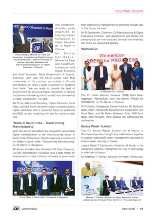      Communiqué	 April 2018  |  61
regional review
and Investment,
Australia, jointly
o r g a n i ze d a n
Indo-Australian
Colloquium on
Higher Education
on 13 March in
Chennai.
M r P h i l i p
D a l i d a k i s ,
Minister for Trade
and Investment,
Innovation and
Digital Economy
and Small Business, State Government of Victoria,
Australia, who was the Chief Guest, said that
universities in his country, particularly in Victoria
and Melbourne, draw a good enrolment of students
from India. “We are ready to provide the best of
environment for pursuing higher education in various
disciplines and making industry-institution partnership
a viable proposition,” he said.
Ms R Lily, Additional Secretary, Higher Education, Tamil
Nadu, said the State has taken steps to provide quality
higher education with a concerted focus on academia
and R&D, as also imparting skill sets for industry-ready
jobs.
‘Made in South India - Transforming
Manufacturing’
With the aim to strengthen the ecosystem and enable
digital transformation of the manufacturing sector in
South India, CII Southern Region organized a conference
on ‘Made in South India - Transforming Manufacturing’
on 23 March in Bengaluru.
Mr Vikram Kirloskar, Vice President, CII (then Chairman,
CII (SR) ) said Industry 4.0 would have a large impact on
employment in India. Industry will need to grow faster
than productivity improvement to generate enough jobs
in the future, he said.
Mr B Santhanam, Chairman, CII Manufacturing & Digital
Excellence Initiative, said digitalization will dictate the
way products are manufactured, services are rendered,
and skills are developed globally.
WomenCon
The CII Indian Women Network (IWN) Tamil Nadu
organized ‘WomenCon’ with the theme ‘PRESS for
PROGRESS’ on 15 March in Chennai.
Dr V Shanta, Chairperson, Cancer Institute, Dr. Santhosh
Babu, CMD, Handicrafts Development Corporation Ltd,
Tamil Nadu, and Ms Gowri Kailasam, Chair, IWN Tamil
Nadu, and President, Rane Madras Ltd, addressed the
conference.
Kerala Water Summit
The CII Kerala Water Summit on 6 March in
Thiruvananthapuram brought key stakeholders together
to explore sustainable water management solutions to
ensure water security in Kerala.
Justice (Retd) P Sathasivam, Governor of Kerala, in his
valedictory address, highlighted the role of technology
in effective utilization.
Mr Mathew T Thomas, Minister for Water Resources,
Philip Dalidakis, Minister for Trade and
Investment, Innovation and Digital Economy
and Small Business, State Government of
Victoria, Australia, addressing the
Indo-Australian Colloquium on Higher
Education in Chennai
At the ‘Made in South India’ Conference in Bengaluru
At WomenCon in Chennai
Mathew T Thomas, Minister for Water Resources, Kerala,
addressing the CII Kerala Water Summit in Thiruvananthapuram
 