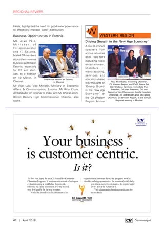 62  |  April 2018	 Communiqué
regional review
Kerala, highlighted the need for good water governance
to effectively manage water distribution.
Business Opportunities in Estonia
Ms Ur ve Palo,
M i n i s t e r o f
Entrepreneurship
and IT, Estonia,
briefed CII members
about the immense
business potential in
Estonia, especially
for ICT and start-
ups, at a session
on 10 March, in
Chennai.
Mr Viljar Lubi, Vice Minister, Ministry of Economic
Affairs & Communication, Estonia, Mr Riho Kruuv,
Ambassador of Estonia to India, and Mr Bharat Joshi,
British Deputy High Commissioner, Chennai, also
spoke.
Interactive session on Estonia,
in Chennai
Your business
is customer centric.
Is it?
To find out, apply for the CII Award for Customer
Obsession Program. It involves two rounds of stringent
evaluation using a world class framework,
followed by a jury assessment. For the record,
very few qualify for the top honours.
While the award is an endorsement of an
organisation’s customer focus, the program itself is a
valuable auditing opportunity, the results of which help
you shape corrective strategies. So register right
away. You’ll be richer for it.
Visit ciicustomerobsessionawards.com for
more details.
W WESTERN Region
Driving Growth in the New Age Economy’
A host of eminent
speakers from
across industries
a n d s e c t o r s
including food,
entertainment,
literature, IT,
manufacturing,
ser vices and
education shared
their thoughts on
‘Driving Growth
in the New Age
Economy’ at
the CII Western
Region Annual
Piruz Khambatta, In-coming Chairman,
CII Western Region, and CMD, Rasna Pvt
Ltd; Shobana Kamineni, Immediate Past
President, CII (then President, CII) and
Executive Vice Chairperson, Apollo Hospitals
Enterprise Ltd, and Ninad Karpe, Out-going
Chairman, CII Western Region, at the Annual
Regional Meeting in Mumbai
 