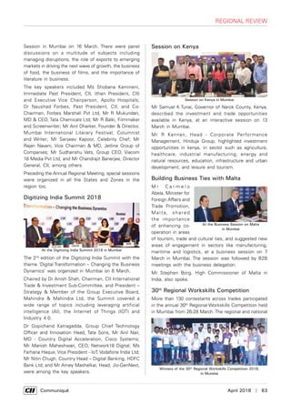     Communiqué	 April 2018  |  63
regional review
Session in Mumbai on 16 March. There were panel
discussions on a multitude of subjects including
managing disruptions, the role of exports to emerging
markets in driving the next wave of growth, the business
of food, the business of films, and the importance of
literature in business.
The key speakers included Ms Shobana Kamineni,
Immediate Past President, CII, (then President, CII)
and Executive Vice Chairperson, Apollo Hospitals;
Dr Naushad Forbes, Past President, CII, and Co-
Chairman, Forbes Marshall Pvt Ltd, Mr R Mukundan,
MD & CEO, Tata Chemicals Ltd; Mr R Balki, Filmmaker
and Screenwriter; Mr Anil Dharker, Founder & Director,
Mumbai International Literary Festival, Columnist
and Writer; Mr Sanjeev Kapoor, Celebrity Chef; Mr
Rajan Navani, Vice Chairman & MD, Jetline Group of
Companies; Mr Sudhanshu Vats, Group CEO, Viacom
18 Media Pvt Ltd, and Mr Chandrajit Banerjee, Director
General, CII, among others.
Preceding the Annual Regional Meeting, special sessions
were organized in all the States and Zones in the
region too.
Digitizing India Summit 2018
The 2nd
edition of the Digitizing India Summit with the
theme ‘Digital Transformation – Changing the Business
Dynamics’ was organized in Mumbai on 6 March.
Chaired by Dr Anish Shah, Chairman, CII International
Trade & Investment Sub-Committee, and President –
Strategy & Member of the Group Executive Board,
Mahindra & Mahindra Ltd, the Summit covered a
wide range of topics including leveraging artificial
intelligence (AI), the Internet of Things (IOT) and
Industry 4.0.
Dr Gopichand Katragadda, Group Chief Technology
Officer and Innovation Head, Tata Sons, Mr Anil Nair,
MD - Country Digital Acceleration, Cisco Systems;
Mr Manish Maheshwari, CEO, Network18 Digital; Ms
Farhana Haque, Vice President - IoT, Vodafone India Ltd;
Mr Nitin Chugh, Country Head – Digital Banking, HDFC
Bank Ltd; and Mr Amey Mashelkar, Head, Jio-GenNext,
were among the key speakers.
Session on Kenya
Mr Samuel K Tunai, Governor of Narok County, Kenya,
described the investment and trade opportunities
available in Kenya, at an interactive session on 13
March in Mumbai.
Mr R Kannan, Head - Corporate Performance
Management, Hinduja Group, highlighted investment
opportunities in kenya, in sector such as agriculture,
healthcare, industrial manufacturing, energy and
natural resources, education, infrastructure and urban
development, and leisure and tourism.
Building Business Ties with Malta
M r C a r m e l o
Abela, Minister for
Foreign Affairs and
Trade Promotion,
Malt a, shared
the importance
of enhancing co-
operation in areas
of tourism, trade and cultural ties, and suggested new
areas of engagement in sectors like manufacturing,
maritime and logistics, at a business session on 7
March in Mumbai. The session was followed by B2B
meetings with the business delegation.
Mr Stephen Borg, High Commissioner of Malta in
India, also spoke.
30th
Regional Workskills Competition
More than 130 contestants across trades participated
in the annual 30th
Regional Workskills Competition held
in Mumbai from 26-28 March. The regional and national
At the Digitizing India Summit 2018 in Mumbai
Session on Kenya in Mumbai
At the Business Session on Malta
in Mumbai
Winners of the 30th
Regional Workskills Competition 2018,
in Mumbai
 