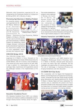 64  |  April 2018	 Communiqué
Workskills India Competitions organized by CII, are
recognized by the Directorate General of Employment
& Training (D.G.E. & T.), Ministry of Labor.
Promoting Agri-Business in Madhya Pradesh
An interactive session
was organized with Mr
PC Meena, Additional
C h i e f S e c r e t a r y
& Commissioner,
Agriculture Production,
and Mr Satyanand,
C o m m i s s i o n e r &
Director - Horticulture & Food Processing, Madhya
Pradesh on 9 March in Mumbai.
The aim was to promote exports
and food processing in Madhya
Pradesh by establishing market
linkages between institutional
buyers and producer organizations
for horticulture produce such
as fruits, vegetables, spices,
aromatic and medicinal crops.
CSR-CSO Bridge 2018
The CSR-CSO Bridge 2018,
organized on 9 March in Pune, focused on the
Sustainable Development Goals (SDGs) declared by the
United Nations, that aim to build a more prosperous,
more equal and more secure world by the year 2030.
It was a platform for stakeholders to discuss and
exchange ideas, experiences and expectations around
the challenges involved in the implementation of the
SDGs.
Education Excellence Forum
CII's Education Excellence Forum (EEF) is an industry-
institution joint initiative to address employability concerns
through industry-institute interface, across the region.
Two student development
programs were organized
in Mumbai this month.
O n 9 M a r ch , M r
Rohtash Gupta, CFO,
eClerx Solution Pvt
Ltd,. interacted with
the students of Thakur
College of Engineering and
Technology on decision
making techniques. On 23 March, students were taken
for an industrial visit to Veena Diecasters and Engineering
Plant to get firsthand exposure to plant operations.
Industry Interaction with MBA Students
An industry interaction with MBA students from
Georgetown McDonough School of Business, USA,
on 7 March in Mumbai, featured panel discussions
on topics like India's high tech companies, and the
challenges and opportunities for young entrepreneurs.
The role of technology in improving efficiency and
bringing transparency was also discussed.
CII-GSDM Skill Gap Study
CII, in association with the Gujarat Skill Development
Mission, and the Department of Employment andTraining,
Gujarat, conducted the Skill Gap Study through focused
group discussions with industry personnel on 9, 10 and
14 March, in Baroda, Rajkot and Surat, respectively. The
intention was to understand the present and future
demands for skilled human resources by industry, to enable
the Government to introduce/ modify relevant vocational
training services and courses in its training institutes.
Interactive session on Agri-business
in Madhya Pradesh, in Mumbai
At the CSR-CSO Bridge 2018 in Pune
Students on an industrial visit to
Veena Diecasters and Engineering
Plant in Mumbai
Students from McDonough School of Business, Georgetown University, USA,
with panelists at an interactive session in Mumbai
Skill Gap Study in progress in Rajkot
regional review
 