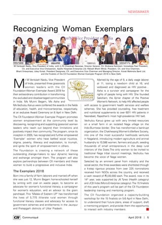      Communiqué	 April 2018  |  5
M
r M Venkaiah Naidu, Vice President
of India, presented three grassroots
women leaders with the CII
Foundation Woman Exemplar Award 2018 for
their extraordinary contribution in transforming
the excluded and disadvantaged communities
in India. Ms Munni Begam, Ms Asha and
MsVechulou Kanuo were conferred the awards in the fields
of education, health, and micro-enterprise, respectively,
at an exclusive Award Ceremony on 8 April in New Delhi.
The CII Foundation Woman Exemplar Program promotes
women empowerment at the community level by
discovering, recognizing and supporting grassroot women
leaders who reach out beyond their limitations and
positively impact their community.The program, since its
inception in 2005, has recognized and further empowered
'Exemplar' women who have battled social injustice,
stigma, poverty, illiteracy and exploitation, to triumph,
and ignite the spirit of empowerment in others.
The Foundation is creating a network of these
outstanding change-makers to spur dynamic learning
and exchange amongst them. The program will also
explore partnerships between CII members and these
women to build a progressive and inclusive India.
The Exemplars 2018
Born into a family of farm laborers and married off when
she was just 12, Munni Begam home-schooled herself
by writing with coal on waste paper, to become an
advocate for women’s functional literacy, a campaigner
for women’s education, and an advisor to the gram
panchayat. This ‘Malala of Eastern UP’ has transformed
the lives of 5,770 illiterate rural women through
functional literacy classes and advocacy for access to
government schemes and entitlements in the Jaunpur
and Pratapgarh districts of Uttar Pradesh.
Married by the age of 9, a daily wage laborer
at 11, losing a newborn child at 16, and
widowed and diagnosed as HIV positive…
Asha is a survivor and campaigner for the
rights of people living with HIV. She founded
Saksham, the Ajmer chapter of the Positive
Women’s Network, to help HIV affected people
with access to government health services and welfare
schemes. She has provided counseling, free treatment
and nutritional supplements to over 6011 HIV patients in
Nasirabad, Rajasthan’s most high-prevalence HIV belt.
Vechulou Kanuo grew up with very limited resources
on a small farm in an isolated Naga village on the
Indo-Burmese border. She has transformed a bankrupt
organization, the Chakhesang Women’s Welfare Society,
into one of the most successful livelihoods ventures
in Nagaland, introducing modern agriculture and animal
husbandry to 10,586 women, farmers and youth, seeding
thousands of small entrepreneurs in the deep rural
interiors of the State.The only woman to be invited to
traditional Naga tribal council meetings, Vechulou has
become the voice of Naga women.
Selected by an eminent panel from industry and the
social sector, the three awardees were shortlisted through
a 4-step rigorous process from over 225 nominations
received from NGOs across the country, and received
a cash reward of `3,00,000 each. The award, now in its
14th
year, was supported by JK Tyres (Health category)
and JCB India (Micro-Enterprise category).The 15 finalists
of this year’s program will be part of the CII Foundation
leadership training and mentoring program.
The CII Foundation organized a capacity-building
workshop for the 15 finalists on 5-6 April in New Delhi,
to understand their future plans, areas of support, draft
a mentoring program, and provide them the opportunity
to interact with industry members.
Recognizing Woman Exemplars
NEWSMAKER
M Venkaiah Naidu, Vice President of India, with (L-R) Chandrajit Banerjee, Director General, CII; Shobana Kamineni, Immediate Past President,
CII, and Executive Vice Chairperson, Apollo Hospitals Enterprise Ltd; Rakesh Bharti Mittal, President, CII, and Vice Chairman,
Bharti Enterprises; Uday Kotak, President Designate, CII, and Executive Vice Chairman and Managing Director, Kotak Mahindra Bank Ltd,
and the Finalists of the CII Foundation Woman Exemplar Program 2018 in New Delhi
 