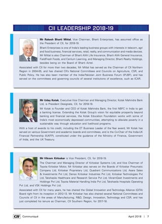      Communiqué	 April 2018  |  7
CII LEADERSHIP 2018-19
Mr Rakesh Bharti Mittal, Vice Chairman, Bharti Enterprises, has assumed office as
the President of CII, for 2018-19.
Bharti Enterprises is one of India’s leading business groups with interests in telecom, agri
and food business, financial services, retail, realty, and communication and media devices.
Mr Mittal is also Chairman of Bharti AXA Life Insurance, Bharti AXA General Insurance,
FieldFresh Foods, and Centum Learning, and Managing Director, Bharti Realty Holdings,
besides being on the Board of Bharti Airtel.
Associated with CII for more than two decades, Mr Mittal has served as the Chairman of CII Northern
Region in 2004-05, and has chaired CII’s National Committees and Councils on Agriculture, CSR, and
Public Policy. He has also been member of the India-Pakistan Joint Business Forum (IPJBF), and has
served on the committees and governing councils of several institutions of excellence, such as ICAR.
Mr Uday Kotak, Executive Vice Chairman and Managing Director, Kotak Mahindra Bank
Ltd, is President Designate, CII, for 2018-19.
Mr Kotak is Founder and CEO of Kotak Mahindra Bank, the first NBFC in India to get
a banking license. Extending the Kotak Group’s vision for equitable prosperity beyond
banking and financial services, the Kotak Education Foundation works with some of
India’s most economically depressed communities, attempting to alleviate poverty in a
sustainable way through education and livelihood programs.
With a host of awards to his credit, including the ET Business Leader of the Year award, Mr Kotak has
served on various Government and academic boards and committees, and is the Co-Chair of the India-UK
Financial Partnership (IUKFP), constituted under the guidance of the Ministry of Finance, Government
of India, and the UK Treasury.
Mr Vikram Kirloskar is Vice President, CII, for 2018-19.
The Chairman and Managing Director of Kirloskar Systems Ltd, and Vice Chairman of
Toyota Kirloskar Motor, Mr Kirloskar also serves on the Boards of Kirloskar Pneumatic
Company Ltd, Kirloskar Proprietary Ltd, Quadrant Communications Ltd, Asara Sales
& Investments Pvt Ltd, Denso Kirloskar Industries Pvt Ltd, Kirloskar Technologies Pvt
Ltd, Takshasila Healthcare and Research Service Pvt Ltd, VikramGeet Investments and
Holdings Pvt Ltd, Toyota Material Handling India Pvt Ltd, Takshasila Hospitals Operating
Pvt Ltd, and VSK Holdings Pvt Ltd.
Associated with CII for many years, he has chaired the Global Innovation and Technology Alliance (GITA)
Board right from its inception in 2012-13. Mr Kirloskar has also chaired several National Committees and
Councils of CII in the areas of Manufacturing, R&D, Design, Innovation, Technology and CSR, and has
just completed his tenure as Chairman, CII Southern Region, for 2017-18.
 