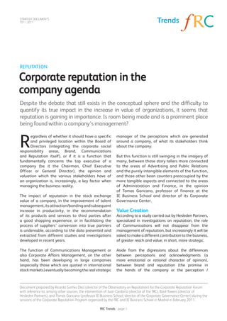 STRATEGY DOCUMENTS
T01 / 2011                                                                                 Trends




REPUTATION

Corporate reputation in the
company agenda
Despite the debate that still exists in the conceptual sphere and the difficulty to
quantify its true impact in the increase in value of organizations, it seems that
reputation is gaining in importance. Is room being made and is a prominent place
being found within a company’s management?


R
      egardless of whether it should have a specific            manager of the perceptions which are generated
      and privileged location within the Board of               around a company, of what its stakeholders think
      Directors (integrating the corporate social               about the company.
responsibility areas, Brand, Communications
and Reputation itself), or if it is a function that             But this function is still swinging in the imagery of
fundamentally concerns the top executive of a                   many, between those story tellers more connected
company (be it the Chairman, Chief Executive                    to the areas of Advertising and Public Relations
Officer or General Director), the opinion and                   and the purely intangible elements of the function,
valuation which the various stakeholders have of                and those other bean counters preoccupied by the
an organization is, increasingly, a key factor when             more tangible aspects and connected to the areas
managing the business reality.                                  of Administration and Finance, in the opinion
                                                                of Tomas Garicano, professor of finance at the
The impact of reputation in the stock exchange                  IE Business School and director of its Corporate
value of a company, in the improvement of talent                Governance Center.
management, its attraction/bonding and subsequent
increase in productivity, in the recommendation                 Value Creation
of its products and services to third parties after             According to a study carried out by Hesleden Partners,
a good shopping experience, or in facilitating the              specialized in investigations on reputation, the role
process of suppliers’ conversion into true partners             of Communications will not disappear from the
is undeniable, according to the data presented and              management of reputation, but increasingly it will be
extracted from different studies and investigations             asked to make a different contribution to the business,
developed in recent years.                                      of greater reach and value; in short, more strategic.

The function of Communications Management or                    Aside from the digressions about the differences
also Corporate Affairs Management, on the other                 between perceptions and acknowledgments (a
hand, has been developing in large companies                    more emotional or rational character of opinion),
(especially those which are quoted in international             between brand and reputation (the promise in
stock markets) eventually becoming the real strategic           the hands of the company or the perception /



Document prepared by Ricardo Gomez Diez (director of the Observatory on Reputation) for the Corporate Reputation Forum
with reference to, among other sources, the intervention of Juan Cardona (director of the fRC), Basil Towers (director of
Hesleden Partners), and Tomas Garicano (professor IE Business School, director of the Corporate Governance Center) during the
sessions of the Corporate Reputation Program organized by the fRC and IE Business School in Madrid in February 2011.

                                                     fRC Trends - page 1
 