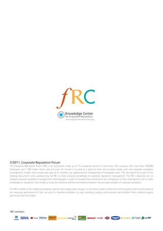 Knowledge Center
                                                                    g
                                                             for Corporate Reputation
                                                             www.reputacioncorporativa.org




©2011, Corporate Reputation Forum
The Corporate Reputation Forum (fRC) is an association made up of 15 companies present in more than 105 countries, with more than 700,000
employees and 1,500 million clients and end users. Its mission is to serve as a place to meet and circulate trends, tools and corporate reputation
management models; and increase the value of its members by supporting the management of intangible assets. This document forms part of the
Strategy Documents series, produced by the fRC to share company knowledge on corporate reputation management. The fRC’s objectives are: to
analyze corporate reputation management methodologies in order to facilitate their introduction into companies; to share investigation and circulate
knowledge on reputation; and, finally, to study the influence and the interrelations between the principal variables of corporate reputation.

The fRC is holder of the intellectual property rights for the images, texts, designs, or any other content or elements of this product and has at its disposal
the necessary permissions for their use and it is therefore forbidden to copy, distribute, publicly communicate and transform them, without express
permission from the holder.




fRC members:
 