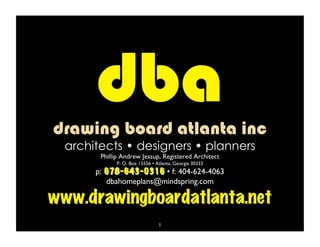 dba
 drawing board atlanta inc
  architectsO.• designers30333 planners
              Box 15556 • Atlanta, Georgia •
         Phillip Andrew Jessup, Registered Architect
           P.
        p: 678-643-0316 • f: 404-624-4063
           dbahomeplans@mindspring.com

www.drawingboardatlanta.net
                              1
 