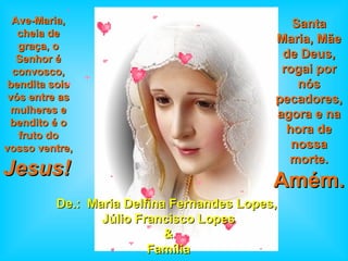 De.:  Maria Delfina Fernandes Lopes,  Júlio Francisco Lopes & Família Ave-Maria, cheia de graça, o Senhor é convosco, bendita sois vós entre as mulheres e bendito é o fruto do vosso ventre,  Jesus!   Santa Maria, Mãe de Deus, rogai por nós pecadores, agora e na hora de nossa morte.   Amém.   