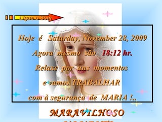 MARAVILHOSO  MOMENTO Hoje  é  Saturday, November 28, 2009 Agora  mesmo  são  18:12  hr. Relaxe  por  uns  momentos  e vamos TRABALHAR  com à segurança  de  MARIA !.. Ligue o Som 