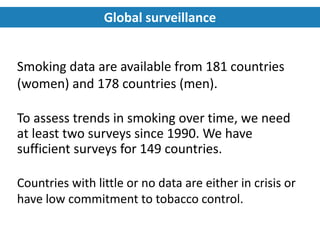 Smoking data are available from 181 countries
(women) and 178 countries (men).
To assess trends in smoking over time, we need
at least two surveys since 1990. We have
sufficient surveys for 149 countries.
Countries with little or no data are either in crisis or
have low commitment to tobacco control.
Global surveillance
 