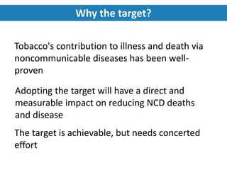 Tobacco's contribution to illness and death via
noncommunicable diseases has been well-
proven
Adopting the target will have a direct and
measurable impact on reducing NCD deaths
and disease
The target is achievable, but needs concerted
effort
Why the target?
 