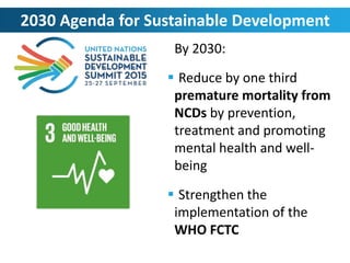 By 2030:
 Reduce by one third
premature mortality from
NCDs by prevention,
treatment and promoting
mental health and well-
being
 Strengthen the
implementation of the
WHO FCTC
2030 Agenda for Sustainable Development
 
