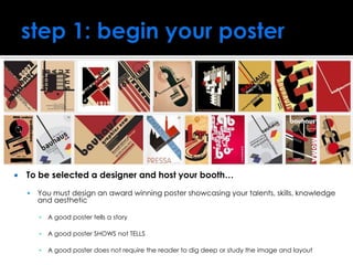  To be selected a designer and host your booth…
 You must design an award winning poster showcasing your talents, skills, knowledge
and aesthetic
▪ A good poster tells a story
▪ A good poster SHOWS not TELLS
▪ A good poster does not require the reader to dig deep or study the image and layout
 