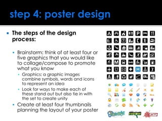  The steps of the design
process:
 Brainstorm: think of at least four or
five graphics that you would like
to collage/compose to promote
what you know
▪ Graphics: a graphic images
combine symbols, words and icons
to represent an idea
▪ Look for ways to make each of
these stand out but also tie in with
the set to create unity
 Create at least four thumbnails
planning the layout of your poster
 