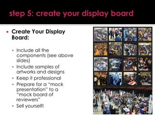 

Create Your Display
Board:
 Include all the







components (see above
slides)
Include samples of
artworks and designs
Keep it professional
Prepare for a “mock
presentation” to a
“mock board of
reviewers”
Sell yourself!

 