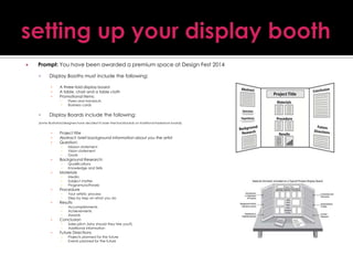 

Prompt: You have been awarded a premium space at Design Fest 2014


Display Booths must include the following:
▪
▪
▪

A three-fold display board
A table, chair and a table cloth
Promotional items:
▪
▪



Flyers and handouts
Business cards

Display Boards include the following:

(some illustrators/designers have decided to base their backboards on traditional tradeshow boards)

▪
▪
▪

Project title
Abstract: brief background information about you the artist
Question:
▪
▪
▪
▪
▪

▪
▪

Accomplishments
Achievements
Awards

▪
▪

▪

Your artistic process
Step by step on what you do

▪
▪
▪

▪

Media
Subject matter
Programs/software

▪
▪

▪

Qualifications
Knowledge and Skills

▪
▪
▪

▪

Mission statement
Vision statement
Goals

Sales pitch (why should they hire you?)
Additional information

▪
▪

Projects planned for the future
Events planned for the future

Background Research:
Materials

Procedure
Results

Conclusion

Future Directions

 