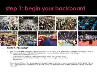 

Plan for the “Design Fest”


Erect a stand-alone presentation board. On the board, you can show how clients can benefit by using your services.
Be creative and make it stand out. Include pictures and be sure your company name and logo.
▪
▪
▪
▪



Organization and Neatness are key!
Create a catchy title for the tradeshow event itself, not just your company name!
Outline each section of the presentation – use graphics and images to tell your story
Be prepared!

Have plenty of trade show giveaways, such as business cards, brochures, pens, magnets, and anything else that has
your company name and/or logo on it. And be sure to use display racks for showing your flyers, specials, brochures,
and such.

 