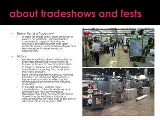 

Design Fest is a Tradeshow




A trade fair (trade show, trade exhibition or
expo) is an exhibition organized so that
companies in a specific industry can
showcase and demonstrate their latest
products, service, study activities of rivals and
examine recent market trends and
opportunities.

History







Modern trade fairs follow in the tradition of
trade fairs established in late medieval
Europe, in the era of merchant capitalism.
In this era, produce and craft producers
visited towns for trading fairs, to sell and
showcase products.
From the late eighteenth century, Industrial
Exhibitions in Europe and North America
became more common reflecting the
technological dynamism of the industrial
revolution.
In the 21st century, with the rapid
industrialization of Asia, trade shows and
exhibitions are now commonplace
throughout the Asian continent, with China
dominating the exhibitions industry in
Asia, accounting for more than 55 per cent of
all space sold in the region in 2011.

 