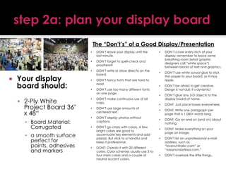 The “Don’t’s” of a Good Display/Presentation
•
•

Your display
board should:
 2-Ply White

Project Board 36"
x 48“
▪ Board Material:
Corrugated

▪ a smooth surface
perfect for
paints, adhesives
and markers

DON’T forget to spell-check and
proofread!

•



DON’T leave your display until the
last minute.

DON’T write or draw directly on the
board.

•

DON’T fancy fonts that are hard to
read.

•

DON’T use too many different fonts
on one page.

•

DON’T make continuous use of all
caps.

•

DON’T use large amounts of
centered text.

•

DON’T display photos without
captions.

•

DON’T go crazy with colors. A few
bright colors are good to
accentuate key elements and add
pizzazz. But stick to a handful and
keep it professional.

•

DONT: Overdo it with 20 different
colors. Color schemes usually use 3 to
four main colors and a couple of
neutral accent colors.

•

DON’T cover every inch of your
display; remember to leave some
breathing room (what graphic
designers call “white space”)
between blocks of text and graphics.

•

DON’T use white school glue to stick
thin paper to your board, or it may
ripple.

•

DON’T be afraid to get creative.
Design is not dull; it’s dynamic!

•

DON’T glue any 3-D objects to the
display board at home.

•

DONT: Just place boxes everywhere.

•

DONT: Write one paragraph per
page that is 1,000+ words long.

•

DONT: Go on and on (and on) about
nothing.

•

DONT: Make everything on your
page an image.

•

DON’T list an unprofessional e-mail
address, such as
“lovenut@abc.com” or
“sassyncrazy@xyz.com.”

•

DON’T overlook the little things..

 