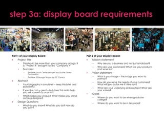Part 1 of your Display Board:

Project title


This should be more than your company or logo. It
is: “Project X” brought you by “Company Y”



Examples:
▪

The New Epcot Center brought you by the Disney
Corporation

▪









What makes you unique? What makes you stand
out as a designer?

Design Questions


What do you know? What do you do? How do
you do it?

Vision statement

How do you serve the needs of your customers?
What will you do for me if I hire you?




What is your image – the image you want to
portray?



Your biography in a nutshell – keep this brief and
purposeful.
If you like cats – great – but does this really help
you sell yourself as an artist?

Who are your customers? What are your products
and services?



Abstract



Why are you a business and not just a hobbyist?



The New 52 brought to you by DC Comics





Part 2 of your Display Board:

Mission statement

What are your underlying philosophies? What are
your values?

Goals


Where do you want to be when graduate
college?



Where do you want to be in ten years?

 