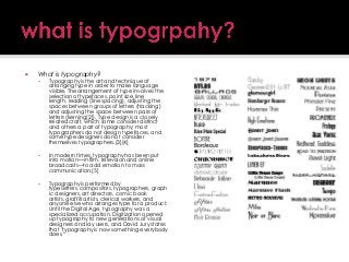 

What is typography?


Typography is the art and technique of
arranging type in order to make language
visible. The arrangement of type involves the
selection of typefaces, point size, line
length, leading (line spacing), adjusting the
spaces between groups of letters (tracking)
and adjusting the space between pairs of
letters (kerning[2]). Type design is a closely
related craft, which some consider distinct
and others a part of typography; most
typographers do not design typefaces, and
some type designers do not consider
themselves typographers.[3][4]



In modern times, typography has been put
into motion—in film, television and online
broadcasts—to add emotion to mass
communication.[5]



Typography is performed by
typesetters, compositors, typographers, graph
ic designers, art directors, comic book
artists, graffiti artists, clerical workers, and
anyone else who arranges type for a product.
Until the Digital Age, typography was a
specialized occupation. Digitization opened
up typography to new generations of visual
designers and lay users, and David Jury states
that "typography is now something everybody
does.―

 