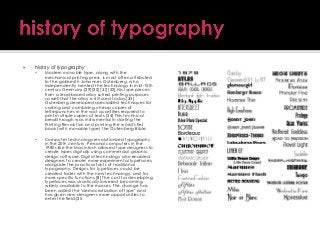 

history of typography


Modern movable type, along with the
mechanical printing press, is most often attributed
to the goldsmith Johannes Gutenberg, who
independently ivented the technology in mid-15th
century Germany.[29][30][31][32] His type pieces
from a lead-based alloy suited printing purposes
so well that the alloy is still used today.[33]
Gutenberg developed specialized techniques for
casting and combining cheap copies of
letterpunches in the vast quantities required to
print multiple copies of texts.[34] This technical
breakthrough was instrumental in starting the
Printing Revolution and printing the world's first
book (with movable type) the Gutenberg Bible.



Computer technology revolutionized typography
in the 20th century. Personal computers in the
1980s like the Macintosh allowed type designers to
create types digitally using commercial graphic
design software. Digital technology also enabled
designers to create more experimental typefaces,
alongside the practical fonts of traditional
typography. Designs for typefaces could be
created faster with the new technology, and for
more specific functions.[8] The cost for developing
typefaces was drastically lowered, becoming
widely available to the masses. The change has
been called the "democratization of type" and
has given new designers more opportunities to
enter the field.[35

 