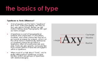 Typefaces vs. Fonts: Difference?


A lot of people use the terms ―typeface‖
and ―font‖ interchangeably. But they’re
two very distinct things. Before we get
started talking about typography, let’s get
our terms straight.



A typeface is a set of typographical
symbols and characters. It’s the letters,
numbers, and other characters that let us
put words on paper (or screen). A font, on
the other hand, is traditionally defined as
a complete character set within a
typeface, often of a particular size and
style. Fonts are also specific computer files
that contain all the characters and glyphs
within a typeface.



When most of us talk about ―fonts‖, we’re
really talking about typefaces, or type
families (which are groups of typefaces
with related designs).

 