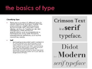 Classifying Type


There are a number of different ways to
classify typefaces and type families. The
most common classifications are by
technical style: serif, sans-serif, script,
display, and so on. Typefaces are also
classified by other technical
specifications, such as proportional vs.
monospaced, or by more fluid and
interpretational definitions, such as the
mood they create.



Serif


Serif typefaces are called ―serifs‖ in reference
to the small lines that are attached to the
main strokes of characters within the face.
Serif typefaces are most often used for body
copy in print documents, as well as for both
body text and headlines online. The
readability of serifs online has been debated,
and some designers prefer not to use serifs for
large blocks of copy.

 