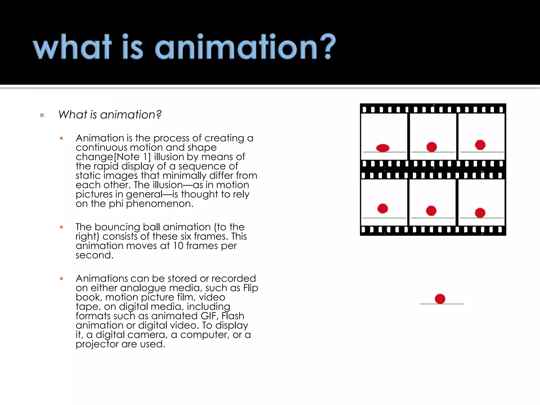 

What is animation?


Animation is the process of creating a
continuous motion and shape
change[Note 1] illusion by means of
the rapid display of a sequence of
static images that minimally differ from
each other. The illusion—as in motion
pictures in general—is thought to rely
on the phi phenomenon.



The bouncing ball animation (to the
right) consists of these six frames. This
animation moves at 10 frames per
second.



Animations can be stored or recorded
on either analogue media, such as Flip
book, motion picture film, video
tape, on digital media, including
formats such as animated GIF, Flash
animation or digital video. To display
it, a digital camera, a computer, or a
projector are used.

 