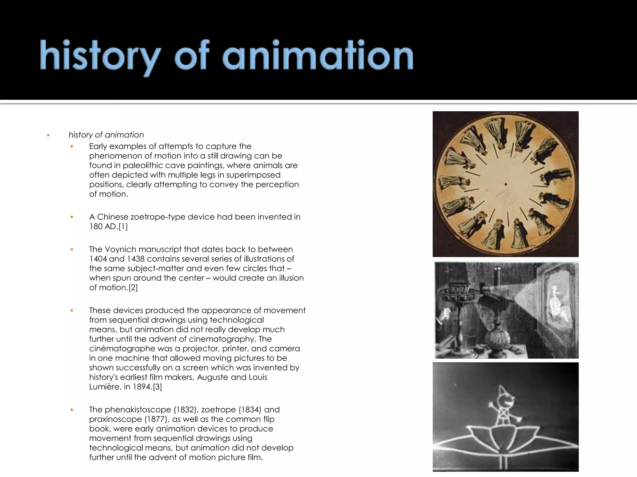 

history of animation

Early examples of attempts to capture the
phenomenon of motion into a still drawing can be
found in paleolithic cave paintings, where animals are
often depicted with multiple legs in superimposed
positions, clearly attempting to convey the perception
of motion.


A Chinese zoetrope-type device had been invented in
180 AD.[1]



The Voynich manuscript that dates back to between
1404 and 1438 contains several series of illustrations of
the same subject-matter and even few circles that –
when spun around the center – would create an illusion
of motion.[2]



These devices produced the appearance of movement
from sequential drawings using technological
means, but animation did not really develop much
further until the advent of cinematography. The
cinématographe was a projector, printer, and camera
in one machine that allowed moving pictures to be
shown successfully on a screen which was invented by
history's earliest film makers, Auguste and Louis
Lumière, in 1894.[3]



The phenakistoscope (1832), zoetrope (1834) and
praxinoscope (1877), as well as the common flip
book, were early animation devices to produce
movement from sequential drawings using
technological means, but animation did not develop
further until the advent of motion picture film.

 