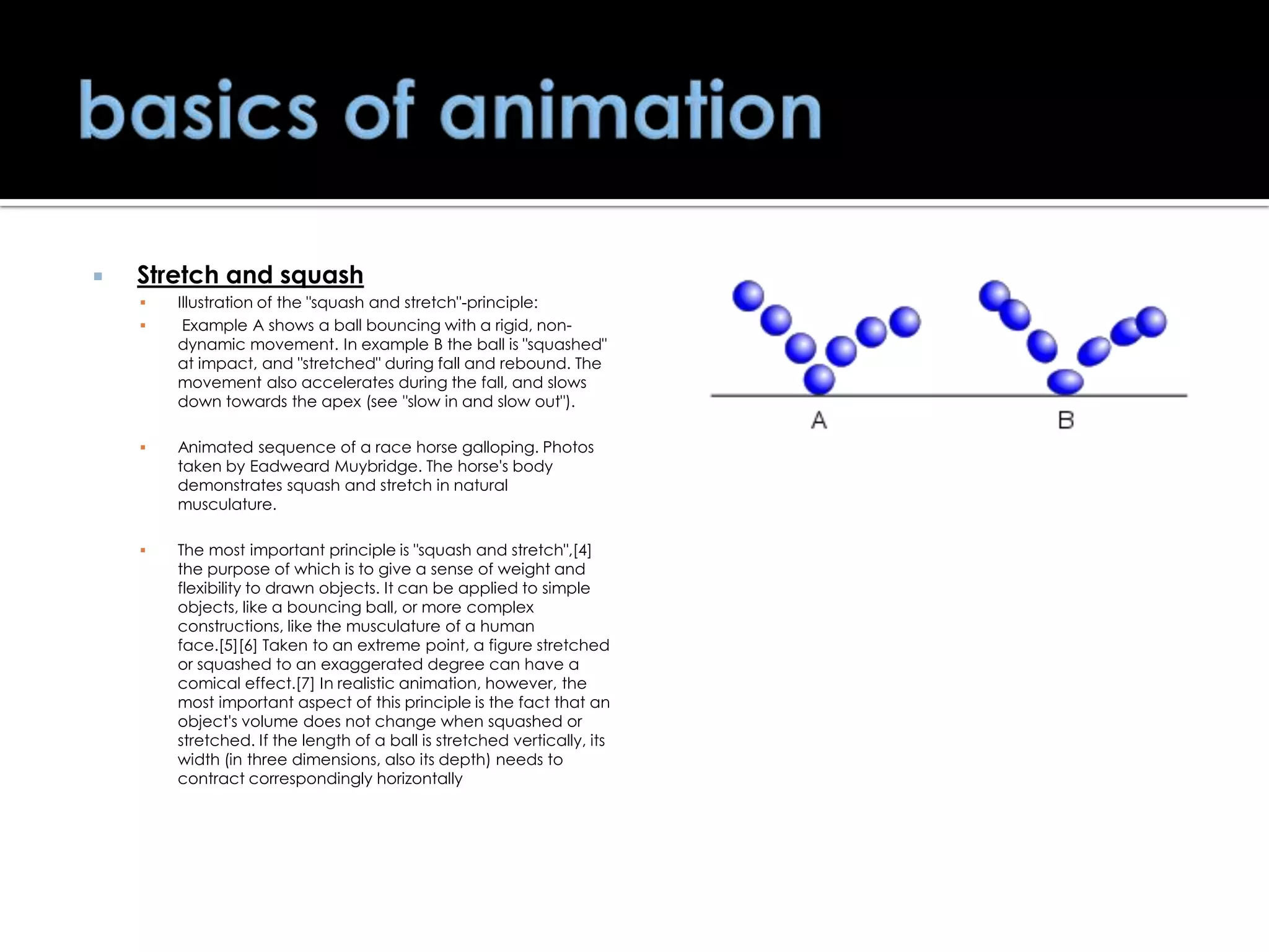 

Stretch and squash




Illustration of the "squash and stretch"-principle:
Example A shows a ball bouncing with a rigid, nondynamic movement. In example B the ball is "squashed"
at impact, and "stretched" during fall and rebound. The
movement also accelerates during the fall, and slows
down towards the apex (see "slow in and slow out").



Animated sequence of a race horse galloping. Photos
taken by Eadweard Muybridge. The horse's body
demonstrates squash and stretch in natural
musculature.



The most important principle is "squash and stretch",[4]
the purpose of which is to give a sense of weight and
flexibility to drawn objects. It can be applied to simple
objects, like a bouncing ball, or more complex
constructions, like the musculature of a human
face.[5][6] Taken to an extreme point, a figure stretched
or squashed to an exaggerated degree can have a
comical effect.[7] In realistic animation, however, the
most important aspect of this principle is the fact that an
object's volume does not change when squashed or
stretched. If the length of a ball is stretched vertically, its
width (in three dimensions, also its depth) needs to
contract correspondingly horizontally

 