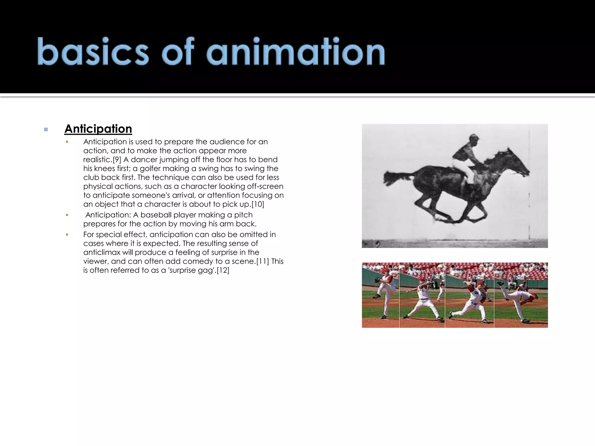 

Anticipation





Anticipation is used to prepare the audience for an
action, and to make the action appear more
realistic.[9] A dancer jumping off the floor has to bend
his knees first; a golfer making a swing has to swing the
club back first. The technique can also be used for less
physical actions, such as a character looking off-screen
to anticipate someone's arrival, or attention focusing on
an object that a character is about to pick up.[10]
Anticipation: A baseball player making a pitch
prepares for the action by moving his arm back.
For special effect, anticipation can also be omitted in
cases where it is expected. The resulting sense of
anticlimax will produce a feeling of surprise in the
viewer, and can often add comedy to a scene.[11] This
is often referred to as a 'surprise gag'.[12]

 