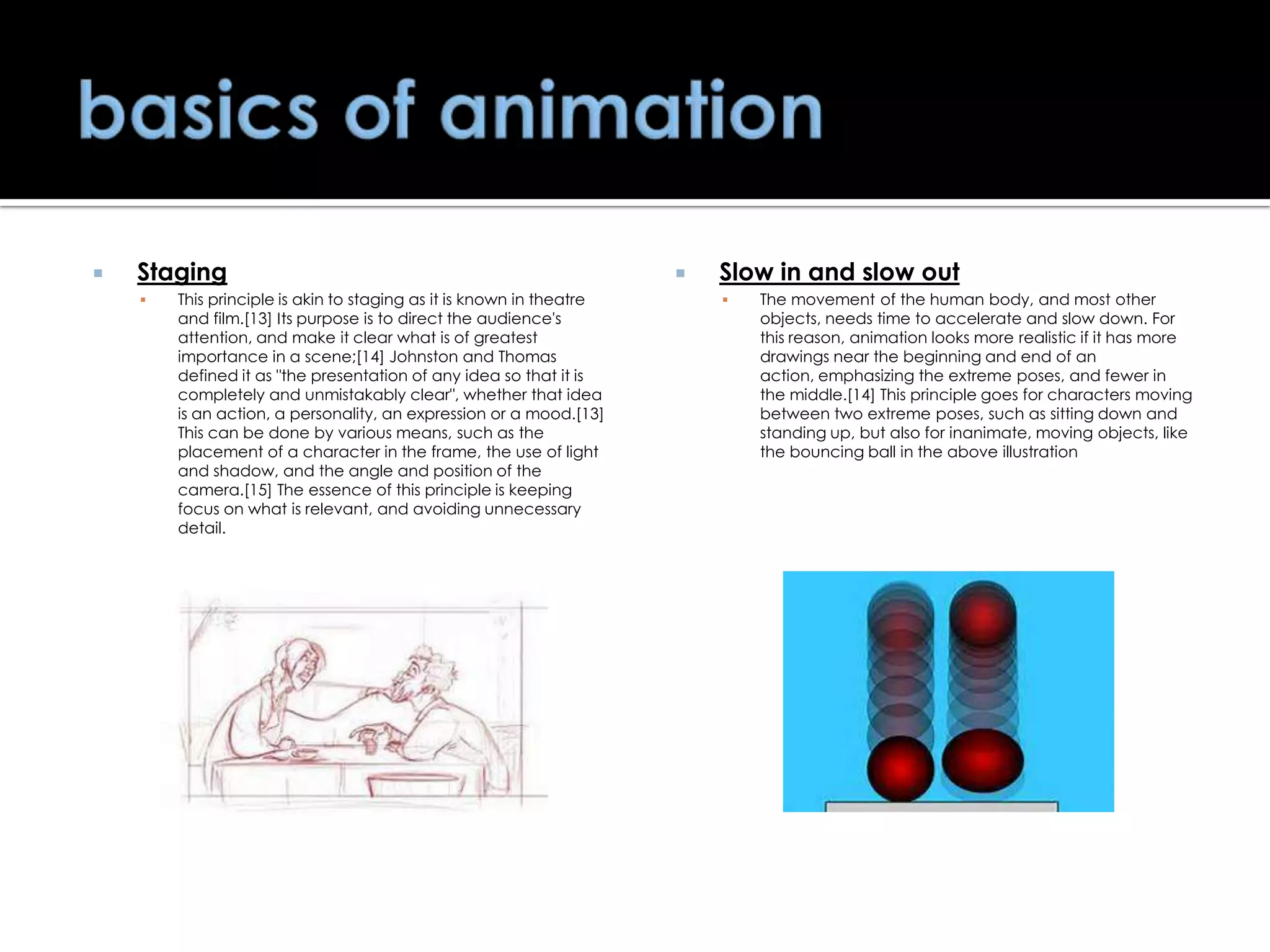 

Staging


This principle is akin to staging as it is known in theatre
and film.[13] Its purpose is to direct the audience's
attention, and make it clear what is of greatest
importance in a scene;[14] Johnston and Thomas
defined it as "the presentation of any idea so that it is
completely and unmistakably clear", whether that idea
is an action, a personality, an expression or a mood.[13]
This can be done by various means, such as the
placement of a character in the frame, the use of light
and shadow, and the angle and position of the
camera.[15] The essence of this principle is keeping
focus on what is relevant, and avoiding unnecessary
detail.



Slow in and slow out


The movement of the human body, and most other
objects, needs time to accelerate and slow down. For
this reason, animation looks more realistic if it has more
drawings near the beginning and end of an
action, emphasizing the extreme poses, and fewer in
the middle.[14] This principle goes for characters moving
between two extreme poses, such as sitting down and
standing up, but also for inanimate, moving objects, like
the bouncing ball in the above illustration

 