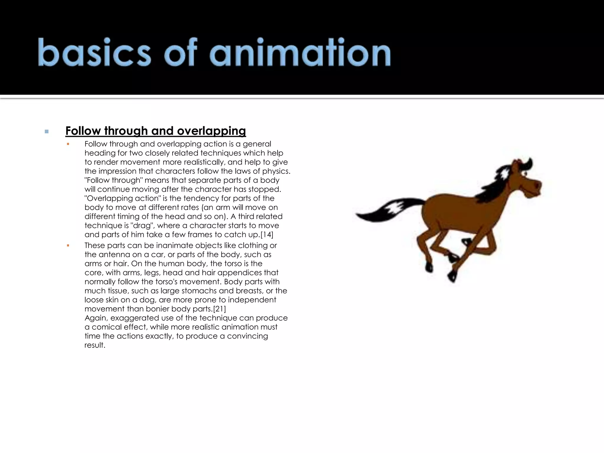 

Follow through and overlapping




Follow through and overlapping action is a general
heading for two closely related techniques which help
to render movement more realistically, and help to give
the impression that characters follow the laws of physics.
"Follow through" means that separate parts of a body
will continue moving after the character has stopped.
"Overlapping action" is the tendency for parts of the
body to move at different rates (an arm will move on
different timing of the head and so on). A third related
technique is "drag", where a character starts to move
and parts of him take a few frames to catch up.[14]
These parts can be inanimate objects like clothing or
the antenna on a car, or parts of the body, such as
arms or hair. On the human body, the torso is the
core, with arms, legs, head and hair appendices that
normally follow the torso's movement. Body parts with
much tissue, such as large stomachs and breasts, or the
loose skin on a dog, are more prone to independent
movement than bonier body parts.[21]
Again, exaggerated use of the technique can produce
a comical effect, while more realistic animation must
time the actions exactly, to produce a convincing
result.

 
