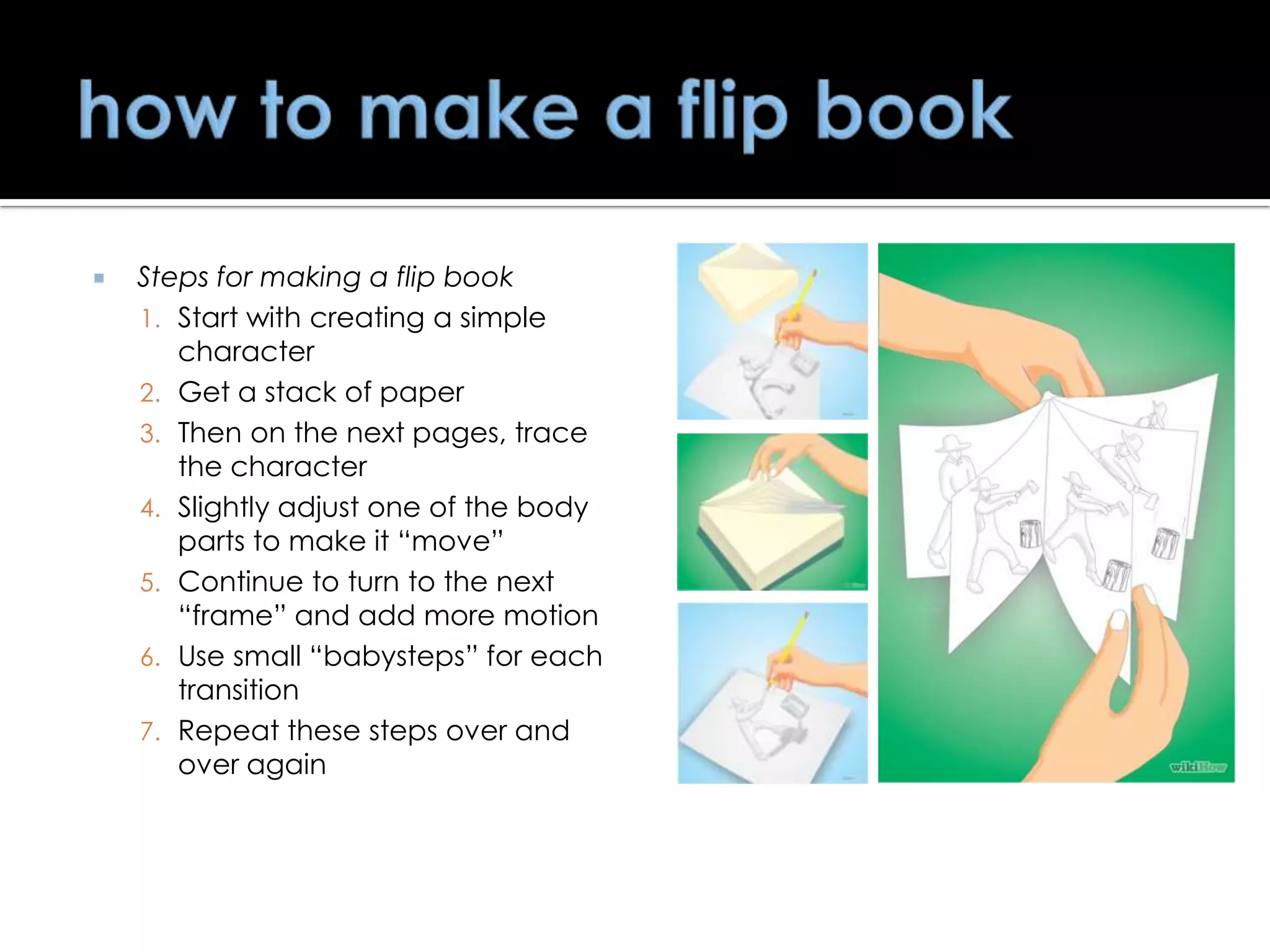 

Steps for making a flip book
1. Start with creating a simple
character
2. Get a stack of paper
3. Then on the next pages, trace
the character
4. Slightly adjust one of the body
parts to make it ―move‖
5. Continue to turn to the next
―frame‖ and add more motion
6. Use small ―babysteps‖ for each
transition
7. Repeat these steps over and
over again

 