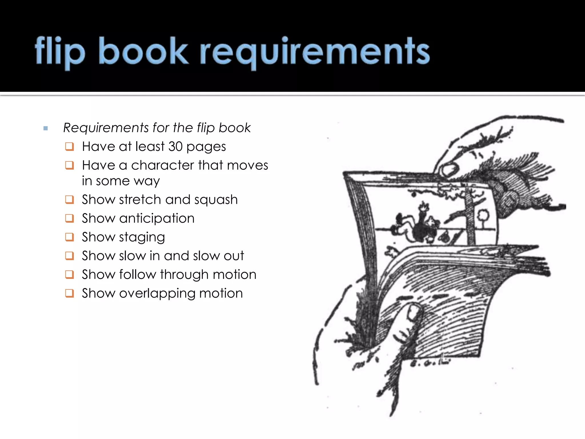 

Requirements for the flip book
 Have at least 30 pages
 Have a character that moves
in some way
 Show stretch and squash
 Show anticipation
 Show staging
 Show slow in and slow out
 Show follow through motion
 Show overlapping motion

 