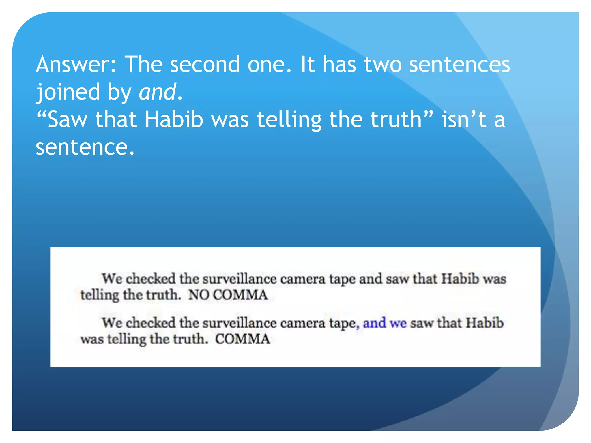 Answer: The second one. It has two sentences
joined by and.
“Saw that Habib was telling the truth” isn’t a
sentence.
 