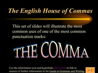 The English House of Commas

  This set of slides will illustrate the most
  common uses of one of the most common
  punctuation marks:




Use the information icon and hyperlinks (this color) to link to
sources of further information in the Guide to Grammar and Writing.
 