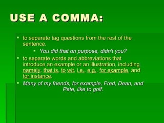 USE A COMMA: to separate tag questions from the rest of the sentence.  You did that on purpose, didn't you? to separate words and abbreviations that introduce an example or an illustration, including  namely ,  that is ,  to   wit ,  i.e. ,  e.g. ,  for example , and  for instance . Many of my friends, for example, Fred, Dean, and Pete, like to golf. 