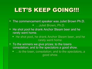 LET’S KEEP GOING!!! The commencement speaker was Juliet Brown Ph.D. … Juliet Brown ,  Ph.D. He shot pool he drank Anchor Steam beer and he rarely went home. He shot pool ,  he drank Anchor Steam beer ,  and he rarely went home. To the winners we give prizes; to the losers consolation; and to the spectators a good show. … to the loser ,  consolation; and to the spectators ,  a good show. 