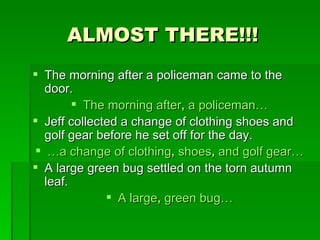 ALMOST THERE!!! The morning after a policeman came to the door. The morning after ,  a policeman… Jeff collected a change of clothing shoes and golf gear before he set off for the day. … a change of clothing ,  shoes ,  and golf gear… A large green bug settled on the torn autumn leaf. A large ,  green bug… 
