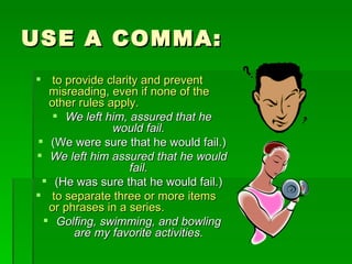 USE A COMMA: to provide clarity and prevent misreading, even if none of the other rules apply.   We left him, assured that he would fail. (We were sure that he would fail.) We left him assured that he would fail. (He was sure that he would fail.) to separate three or more items or phrases in a series. Golfing, swimming, and bowling are my favorite activities. 