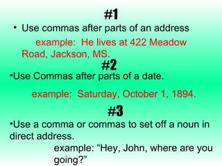 #1 Use commas after parts of an address example:  He lives at 422 Meadow  Road, Jackson, MS. #2 Use Commas after parts of a date. example:  Saturday, October 1, 1894. Use a comma or commas to set off a noun in direct address. example: “Hey, John, where are you  going?” #3 