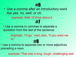 #6 Use a comma after an introductory word like  yes, no, well,  or  oh.  example:   Well, I’ll think about it. #7 Use a comma or commas to separate a quotation from the rest of the sentence. example: “I’ll go,” said Jack, “if you want me to.”  #8 Use a comma to separate two or more adjectives preceding a noun. example: That was a long, tough, challenging test. 