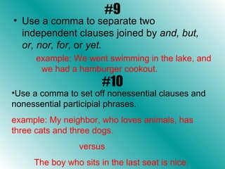 #9 Use a comma to separate two independent clauses joined by  and, but, or, nor, for,  or  yet. example: We went swimming in the lake, and we had a hamburger cookout.  #10 Use a comma to set off nonessential clauses and nonessential participial phrases. example: My neighbor, who loves animals, has three cats and three dogs.  versus  The boy who sits in the last seat is nice. 